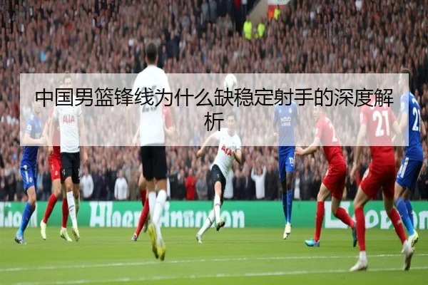 中国男篮锋线为什么缺稳定射手的深度解析